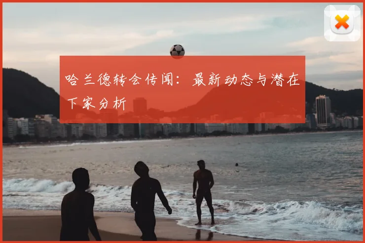 哈兰德转会传闻:最新动态与潜在下家分析