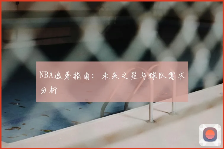 NBA选秀指南:未来之星与球队需求分析