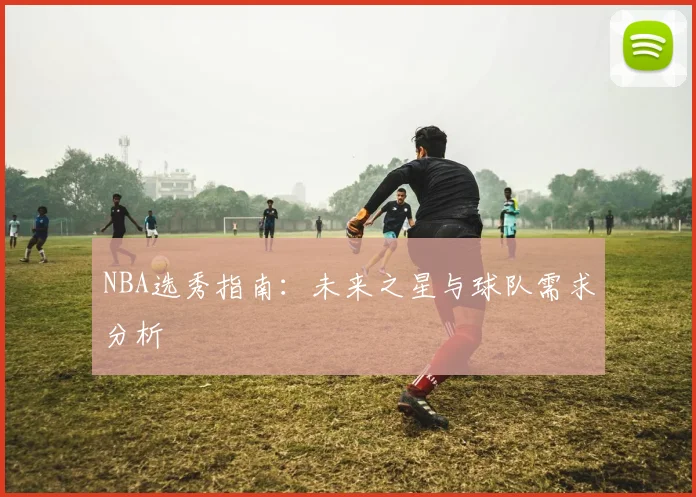 NBA选秀指南:未来之星与球队需求分析