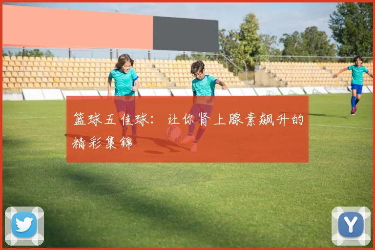 篮球五佳球：让你肾上腺素飙升的精彩集锦