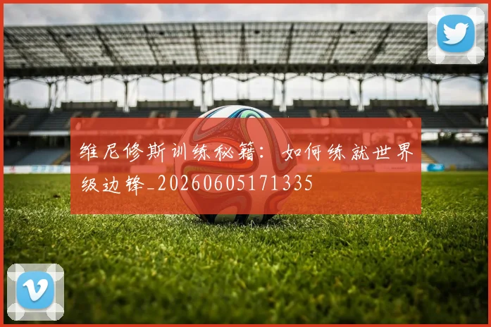 维尼修斯训练秘籍：如何练就世界级边锋_20260605171335