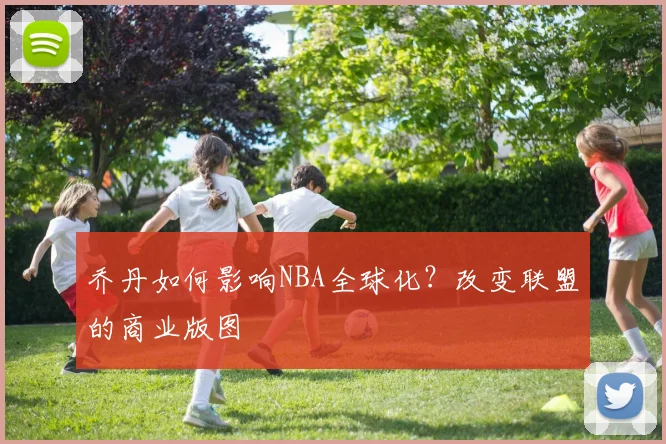乔丹如何影响NBA全球化?改变联盟的商业版图