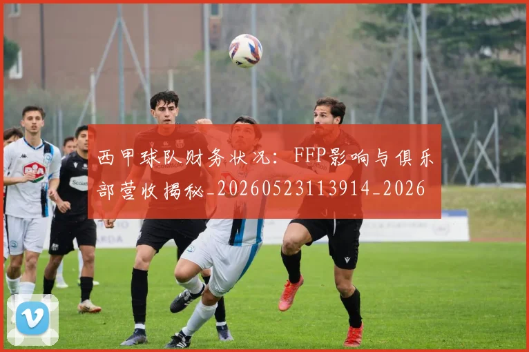 西甲球队财务状况：FFP影响与俱乐部营收揭秘_20260523113914_20260703181909