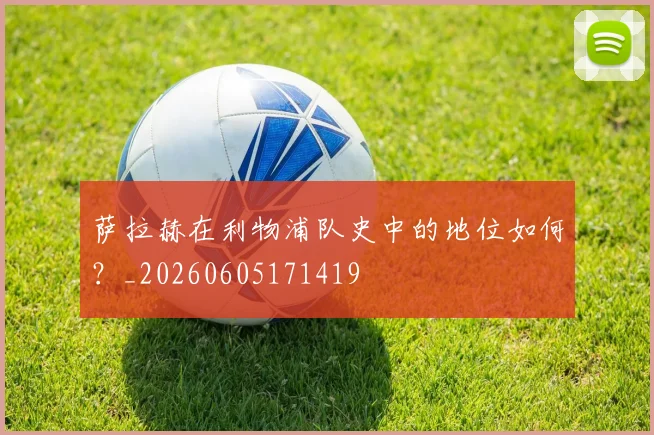 萨拉赫在利物浦队史中的地位如何？_20260605171419