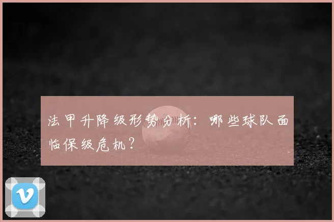 法甲升降级形势分析：哪些球队面临保级危机？