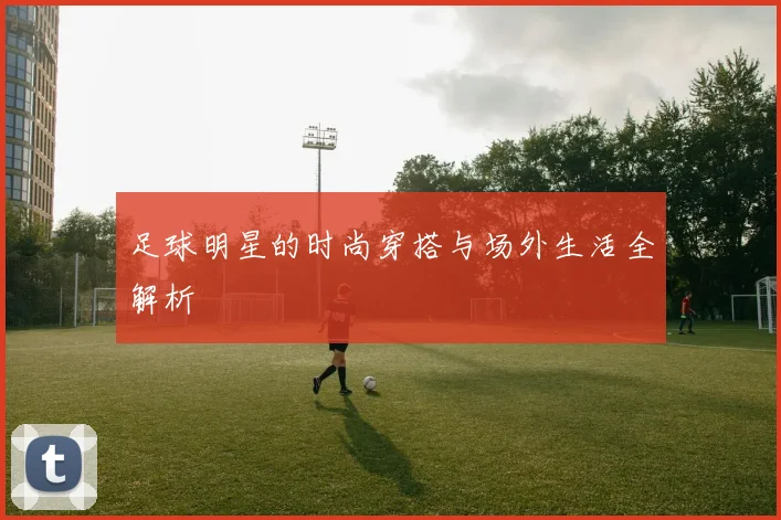足球明星的时尚穿搭与场外生活全解析
