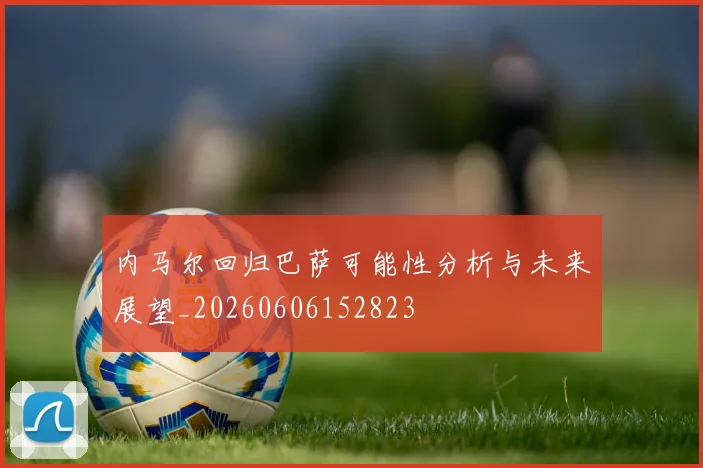 内马尔回归巴萨可能性分析与未来展望_20260606152823