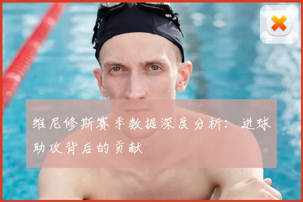 维尼修斯赛季数据深度分析：进球助攻背后的贡献
